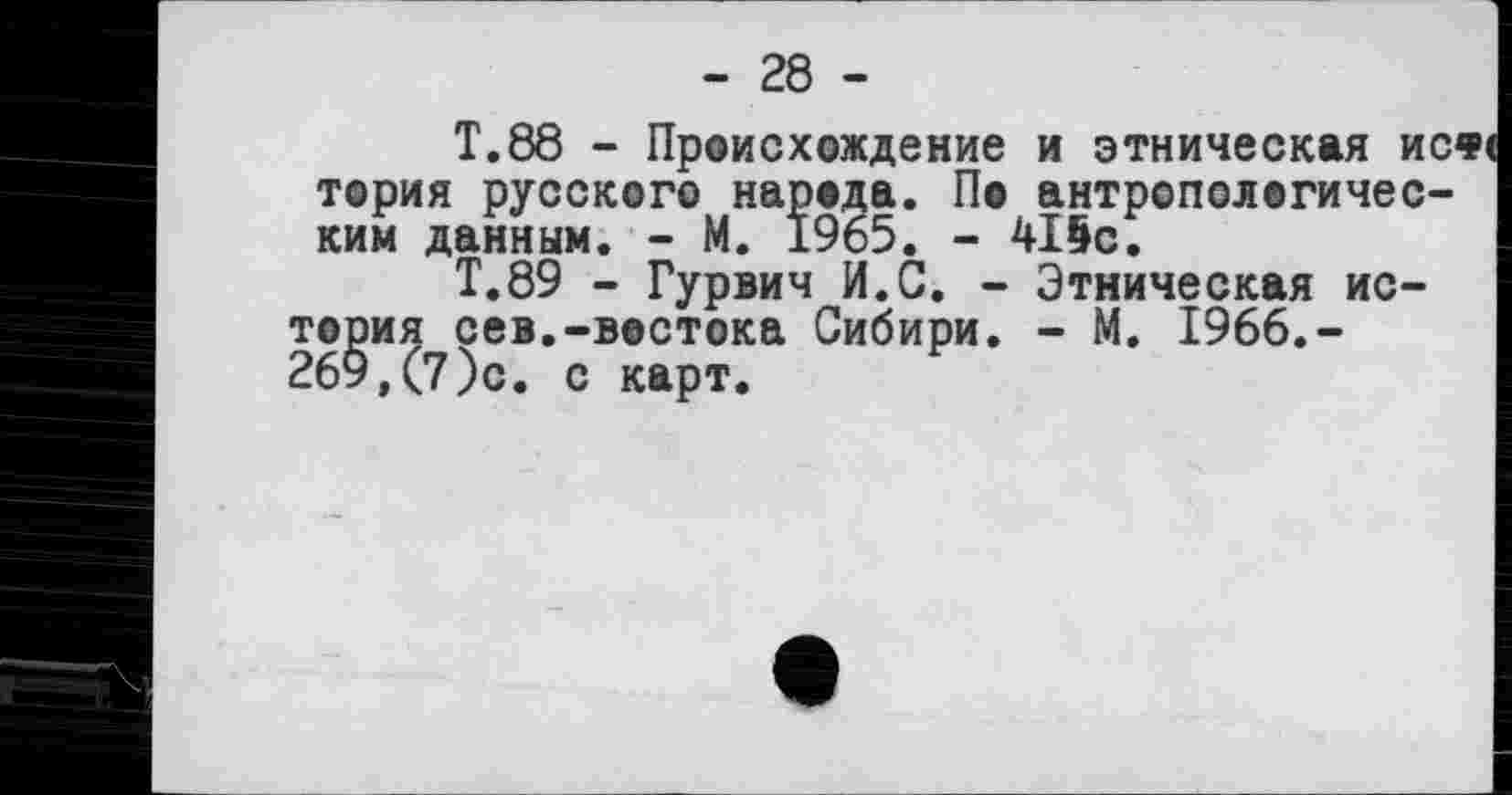 ﻿- 28 -
T.88 - Происхождение и этническая исф< тория русского народа. По антропологическим данным. - М. 1965. - 415с.
Т.89 - Гурвич И.С. - Этническая история сев.-востока Сибири. - М. 1966.-269,(7)с. с карт.